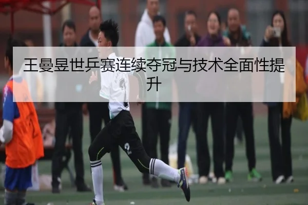 王曼昱世乒赛连续夺冠与技术全面性提升